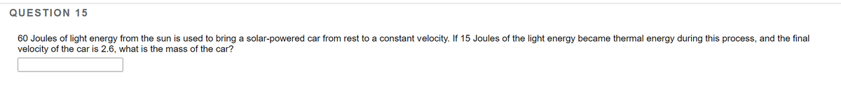QUESTION 15
60 Joules of light energy from the sun is used to bring a solar-powered car from rest to a constant velocity. If 15 Joules of the light energy became thermal energy during this process, and the final
velocity of the car is 2.6, what is the mass of the car?
