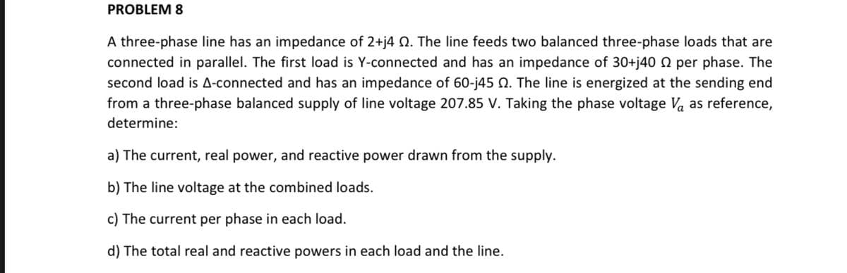 PROBLEM 8
A three-phase line has an impedance of 2+j4 Q. The line feeds two balanced three-phase loads that are
connected in parallel. The first load is Y-connected and has an impedance of 30+j40 N per phase. The
second load is A-connected and has an impedance of 60-j45 N. The line is energized at the sending end
from a three-phase balanced supply of line voltage 207.85 V. Taking the phase voltage Va as reference,
determine:
a) The current, real power, and reactive power drawn from the supply.
b) The line voltage at the combined loads.
c) The current per phase in each load.
d) The total real and reactive powers in each load and the line.
