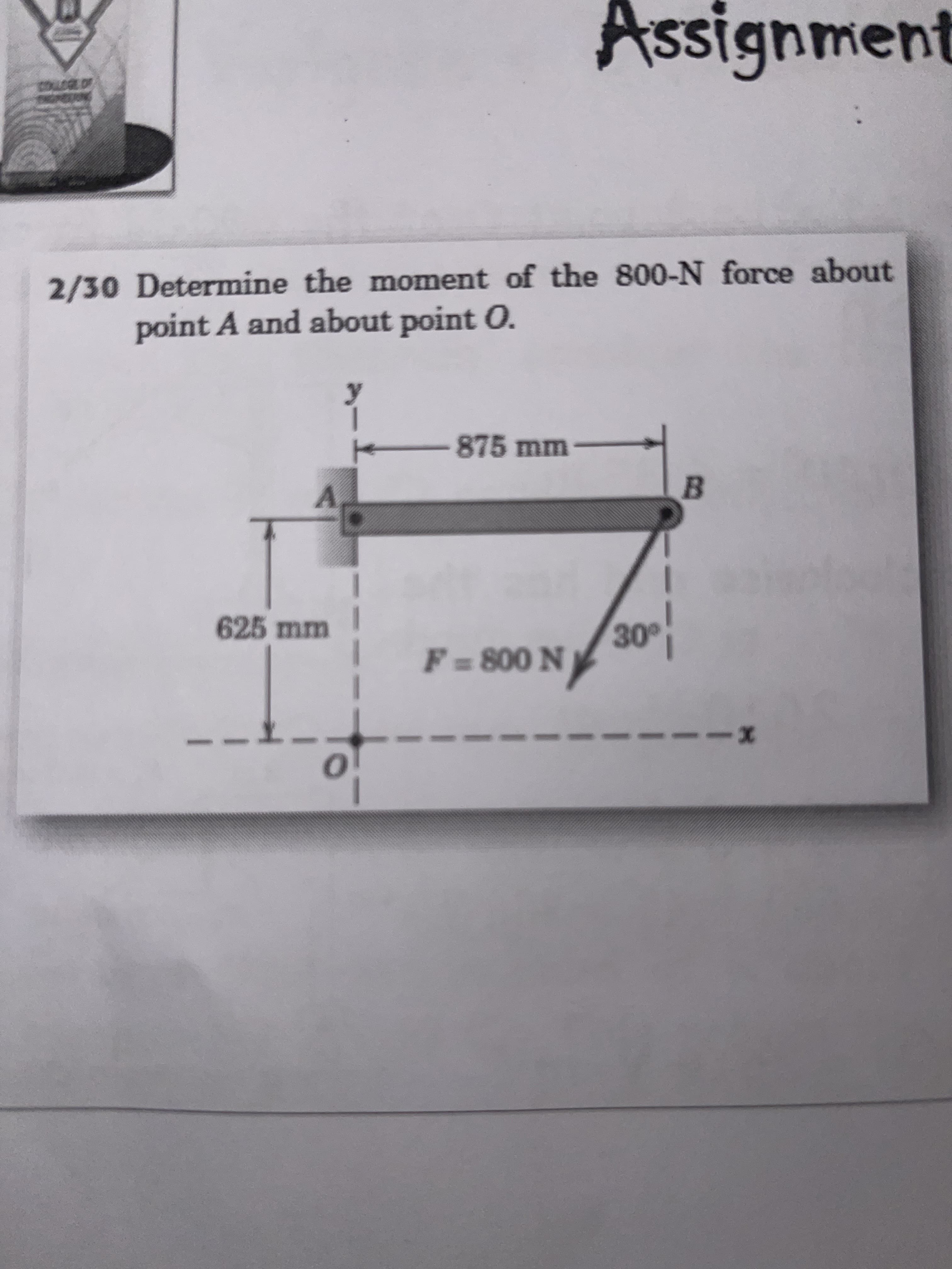 SS
Assignment
2/30 Determine the moment of the 800-N force about
point A and about point O.
875mm
B.
A.
08
30°
625 mm
F = 800 N
to
