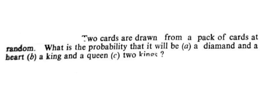 "wo cards are drawn from a pack of cards at
random. What is the probability that it will be (a) a diamand and a
beart (b) a king and a queen (c) two kinos ?
