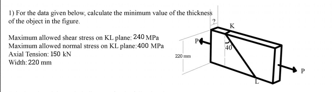 1) For the data given below, calculate the minimum value of the thickness
of the object in the figure.
K
Maximum allowed shear stress on KL plane: 240 MPa
Maximum allowed normal stress on KL plane:400 MPa
P
40
Axial Tension: 150 kN
220 mm
Width: 220 mm
