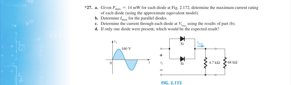 *27. a. Given Pmax = 14 mW for each diode at Fig. 2.172, determine the maximum current rating
of each diode (using the approximate equivalent model).
b. Determine Imax for the parallel diodes.
c. Determine the current through each diode at V using the results of part (b).
d. If only one diode were present, which would be the expected result?
Si
Imax
160 V
Si
4.7 k2
68 k2
FIG. 2.172
