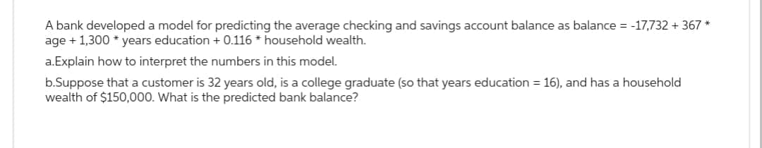 A bank developed a model for predicting the average checking and savings account balance as balance = -17,732 + 367 *
age + 1,300 years education + 0.116* household wealth.
a.Explain how to interpret the numbers in this model.
b.Suppose that a customer is 32 years old, is a college graduate (so that years education = 16), and has a household
wealth of $150,000. What is the predicted bank balance?