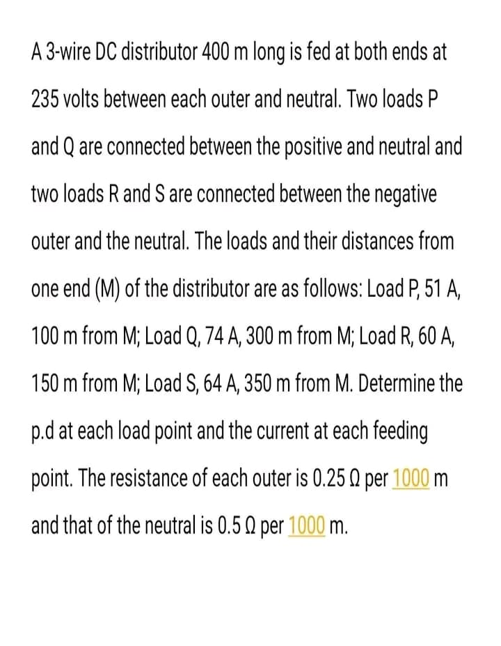A 3-wire DC distributor 400 m long is fed at both ends at
235 volts between each outer and neutral. Two loads P
and Q are connected between the positive and neutral and
two loads R and S are connected between the negative
outer and the neutral. The loads and their distances from
one end (M) of the distributor are as follows: Load P, 51 A,
100 m from M; Load Q, 74 A, 300 m from M; Load R, 60 A,
150 m from M; Load S, 64 A, 350 m from M. Determine the
p.d at each load point and the current at each feeding
point. The resistance of each outer is 0.25 0 per 1000 m
and that of the neutral is 0.5 Q per 1000 m.