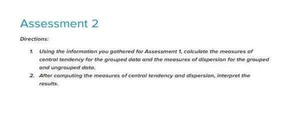 Assessment 2
Directions:
1. Using the information you gathered for Assessment 1, calculate the measures of
central tendency for the grouped data and the measures of dispersion for the grouped
and ungrouped data.
2. After computing the measures of central tendency and dispersion, interpret the
results.