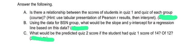 Answer the following.
A. Is there a relationship between the scores of students in quiz 1 and quiz of each group
(course)? (Hint: use tabular presentation of Pearson r results, then interpret). (
B. Using the data for BSN group, what would be the slope and y-intercept for a regression
line based on this data? (
C. What would be the predicted quiz 2 score if the student had quiz 1 score of 14? Of 12?