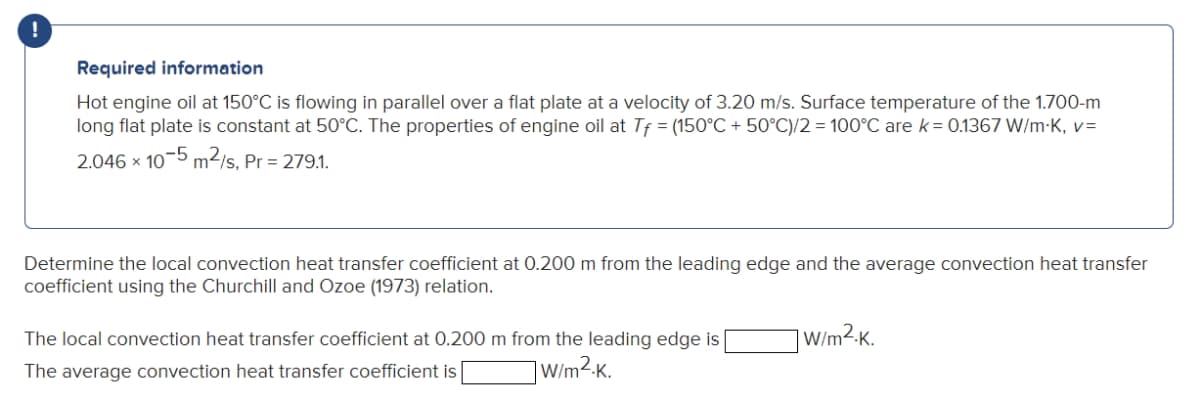 !
Required information
Hot engine oil at 150°C is flowing in parallel over a flat plate at a velocity of 3.20 m/s. Surface temperature of the 1.700-m
long flat plate is constant at 50°C. The properties of engine oil at Tf = (150°C + 50°C)/2 = 100°C are k= 0.1367 W/m-K, v=
2.046 x 10-5 m2/s, Pr = 279.1.
Determine the local convection heat transfer coefficient at 0.200 m from the leading edge and the average convection heat transfer
coefficient using the Churchill and Ozoe (1973) relation.
The local convection heat transfer coefficient at 0.200 m from the leading edge is
] W/m²K.
The average convection heat transfer coefficient is
]W/m2-K.
