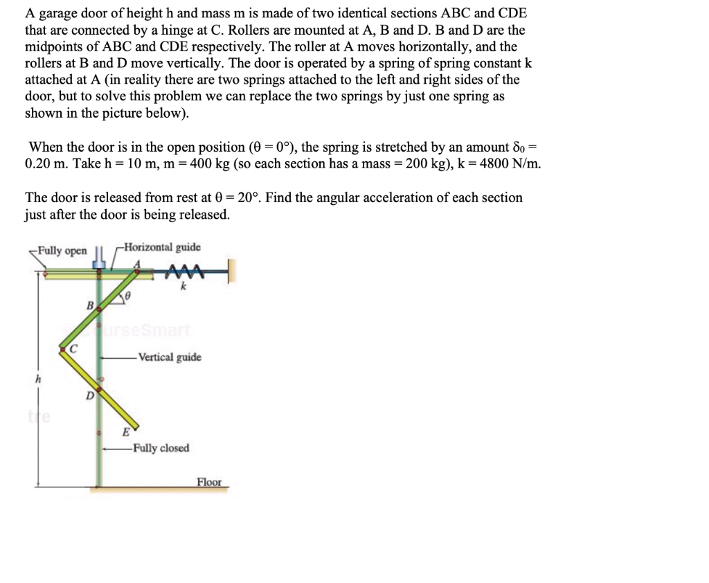 A garage door of height h and mass m is made of two identical sections ABC and CDE
that are connected by a hinge at C. Rollers are mounted at A, B and D. B and D are the
midpoints of ABC and CDE respectively. The roller at A moves horizontally, and the
rollers at B and D move vertically. The door is operated by a spring of spring constant k
attached at A (in reality there are two springs attached to the left and right sides of the
door, but to solve this problem we can replace the two springs by just one spring as
shown in the picture below).
When the door is in the open position (0 = 0°), the spring is stretched by an amount do =
0.20 m. Take h= 10 m, m = 400 kg (so each section has a mass = 200 kg), k = 4800 N/m.
The door is released from rest at 0 = 20°. Find the angular acceleration of each section
just after the door is being released.
Fully open
-Horizontal guide
B
urseSmart
C
- Vertical guide
h
E
-Fully closed
Floor
