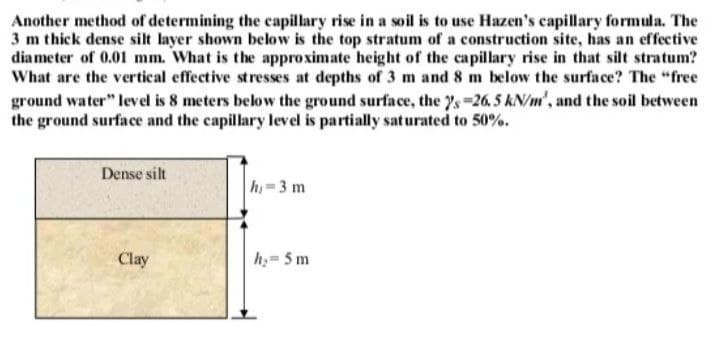 Another method of determining the capillary rise in a soil is to use Hazen's capillary formula. The
3 m thick dense silt layer shown below is the top stratum of a construction site, has an effective
diameter of 0.01 mm. What is the approximate height of the capillary rise in that silt stratum?
What are the vertical effective stresses at depths of 3 m and 8 m below the surface? The "free
ground water" level is 8 meters below the ground surface, the 7's-26. 5 kN/m', and the soil between
the ground surface and the capillary level is partially saturated to 50%.
Dense silt
Clay
h=3 m
h₂=5 m