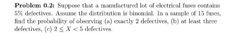 Problem 0.2: Suppose that a manufactured lot of electrical fuses contains
5% defectives. Assume the distribution is binomial. In a sample of 15 fuses,
find the probability of observing (a) exactly 2 defectives, (b) at least three
defectives, (c) 2 < X < 5 defectives.