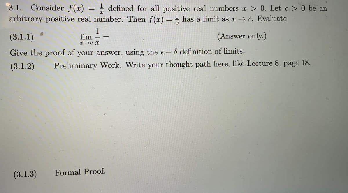 3.1. Consider f(x) = ! defined for all positive real numbers r > 0. Let c > 0 be an
arbitrary positive real number. Then f(x) = - has a limit as x → c. Evaluate
(3.1.1)
1
lim
(Answer only.)
-
Give the proof of your answer, using the e – 6 definition of limits.
(3.1.2)
Preliminary Work. Write your thought path here, like Lecture 8, page 18.
(3.1.3)
Formal Proof.
