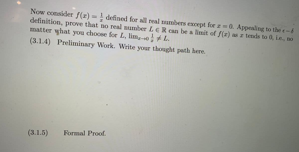 Now consider f(x) = ! defined for all real numbers except for x = 0. Appealing to the e-8
definition, prove that no real number L e R can be a limit of f(x) as x tends to 0, i.e., no
matter what you choose for L, limg0÷7 L.
(3.1.4) Preliminary Work. Write your thought path here.
(3.1.5)
Formal Proof.
