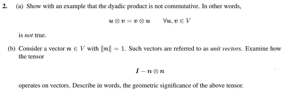 2.
(a) Show with an example that the dyadic product is not commutative. In other words,
u O v = v O u
Vu, v e V
is not true.
(b) Consider a vector n E V with ||n||
1. Such vectors are referred to as unit vectors. Examine how
the tensor
I — п@ п
operates on vectors. Describe in words, the geometric significance of the above tensor.
