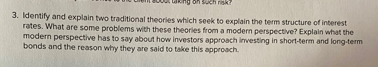ng on such risk?
3. Identify and explain two traditional theories which seek to explain the term structure of interest
rates. What are some problems with these theories from a modern perspective? Explain what the
modern perspective has to say about how investors approach investing in short-term and long-term
bonds and the reason why they are said to take this approach.
