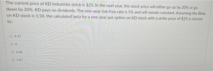 The current price of KD Industries stock is $25. In the next year, the stock price will either go up by 20% or go
down by 20%. KD pays no dividends. The one-year risk-free rate is 5% and will remain constant. Assuming the Beta
on KD stock is 1.50, the calculated beta for a one-year put option on KD stock with a strike price of $25 is closest
to:
8.23
00
O2.68
4.67