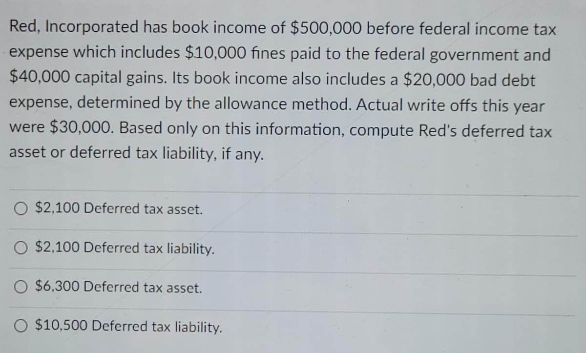 Red, Incorporated has book income of $500,000 before federal income tax
expense which includes $10,000 fines paid to the federal government and
$40,000 capital gains. Its book income also includes a $20,000 bad debt
expense, determined by the allowance method. Actual write offs this year
were $30,000. Based only on this information, compute Red's deferred tax
asset or deferred tax liability, if any.
O $2,100 Deferred tax asset.
$2,100 Deferred tax liability.
O $6,300 Deferred tax asset.
O $10,500 Deferred tax liability.