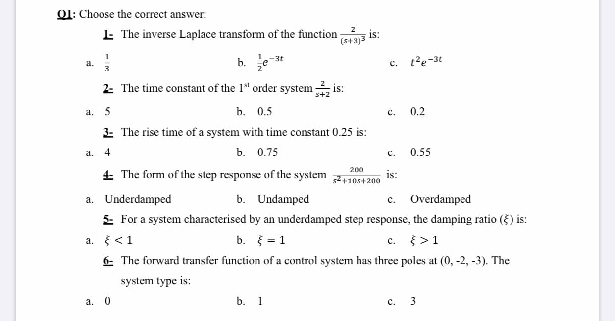 01: Choose the correct answer:
1 The inverse Laplace transform of the function
(s+3)3
2
is:
а.
3
b. 글e-st
t²e-3t
с.
2- The time constant of the 1st order system
is:
s+2
a.
b.
0.5
с.
0.2
3- The rise time of a system with time constant 0.25 is:
a.
4
b.
0.75
с.
0.55
4 The form of the step response of the system
200
is:
52+10s+200
a. Underdamped
b. Undamped
Overdamped
с.
5- For a system characterised by an underdamped step response, the damping ratio (§) is:
} < 1
b. } = 1
с.
} > 1
а.
6- The forward transfer function of a control system has three poles at (0, -2, -3). The
system type is:
а. 0
b. 1
с.
3
