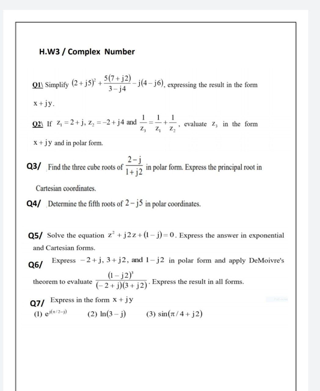 H.W3 / Complex Number
5(7+ j2)
Q1\ Simplify (2+ j5) +
3- j4
j(4- j6), expressing the result in the form
x +jy.
1
=-2+ j4 and
Z3
1
Q2\ If 4 = 2+j, z,
1
+-
evaluate Z in the form
x +jy and in polar form.
2-j
in polar form. Express the principal root in
1+j2
Q3/ Find the three cube roots of
Cartesian coordinates.
Q4/ Determine the fifth roots of 2- j5 in polar coordinates.
Q5/ Solve the equation z' +j2z+(1 – j)= 0. Express the answer in exponential
and Cartesian forms.
Express -2+j, 3+ j2, and 1-j2 in polar form and apply DeMoivre's
Q6/
(1– j2)
(-2+ j)(3+ j2)*
theorem to evaluate
Express the result in all forms.
Full
Q7/ Express in the form x +jy
(1) ei(r/2-j)
(2) In(3 – j)
(3) sin(t/4+j2)
