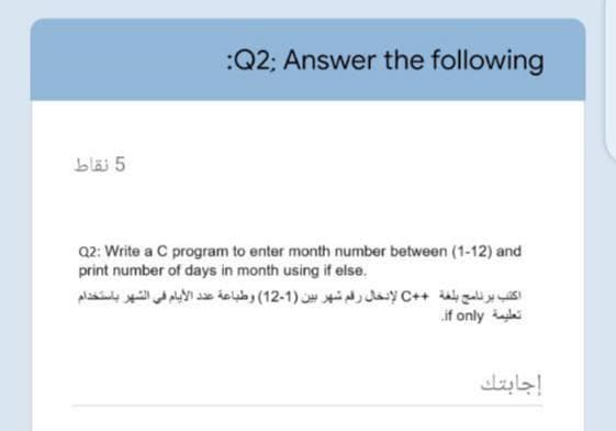 :Q2; Answer the following
bläi 5
Q2: Write a C program to enter month number between (1-12) and
print number of days in month using if else.
اکتب برنامج بلغة + +C لإنخال رقم شهر بين )1-12( وطباعة عد د الأيام في الشهر باستخدام
if only ai
إجابتك
