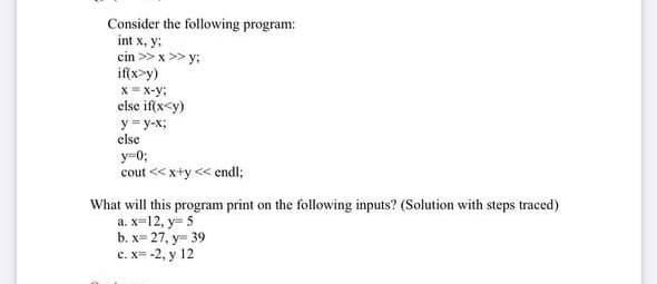 Consider the following program:
int x, y;
cin >> x >> y:
if(x>y)
x= x-y;
else if(x<y)
y = y-x;
else
y=0;
cout << x+y << endl;
What will this program print on the following inputs? (Solution with steps traced)
a. x=12, y= 5
b. х- 27, у- 39
с. х -2, у 12
