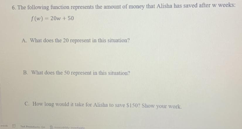 6. The following function represents the amount of money that Alisha has saved after w weeks:
f(w) = 20w + 50
A. What does the 20 represent in this situation?
B. What does the 50 represent in this situation?
C. How long would it take for Alisha to save $150? Show your work.
words D Tet Predidions On
Accessibility Insestigate
