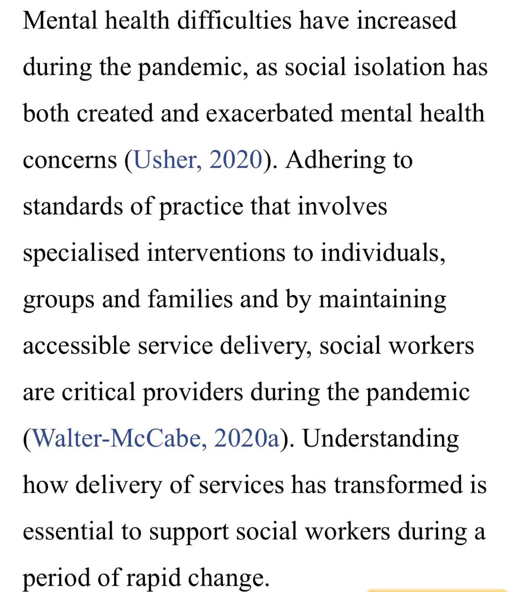 Mental health difficulties have increased
during the pandemic, as social isolation has
both created and exacerbated mental health
concerns (Usher, 2020). Adhering to
standards of practice that involves
specialised interventions to individuals,
groups and families and by maintaining
accessible service delivery, social workers
are critical providers during the pandemic
(Walter-McCabe, 2020a). Understanding
how delivery of services has transformed is
essential to support social workers during a
period of rapid change.