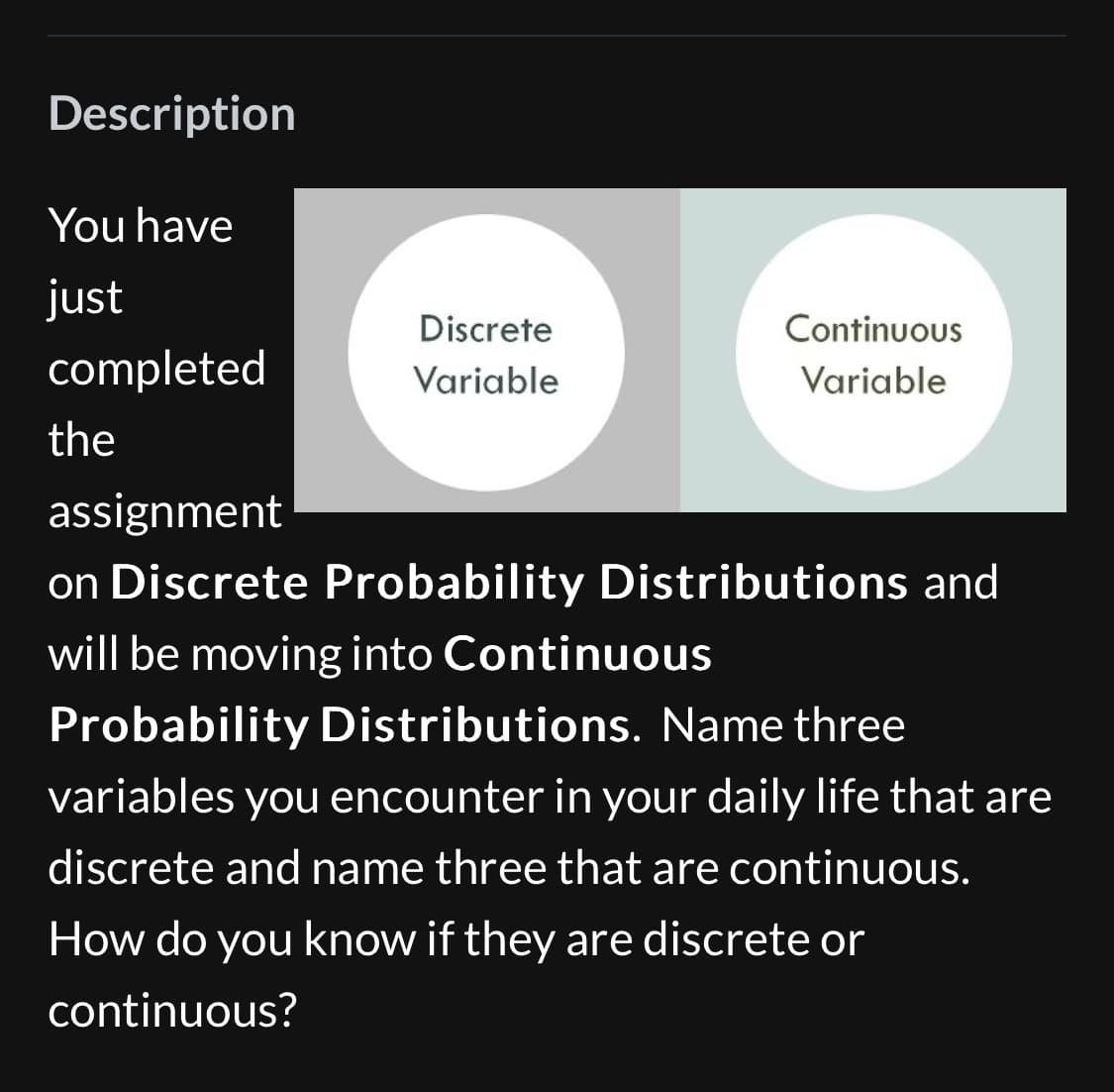 Description
You have
just
completed
the
Discrete
Variable
Continuous
Variable
assignment
on Discrete Probability Distributions and
will be moving into Continuous
Probability Distributions. Name three
variables you encounter in your daily life that are
discrete and name three that are continuous.
How do you know if they are discrete or
continuous?