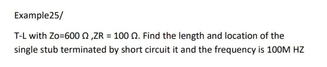 Example25/
T-L with Zo=600 ,ZR = 100 . Find the length and location of the
single stub terminated by short circuit it and the frequency is 100M HZ