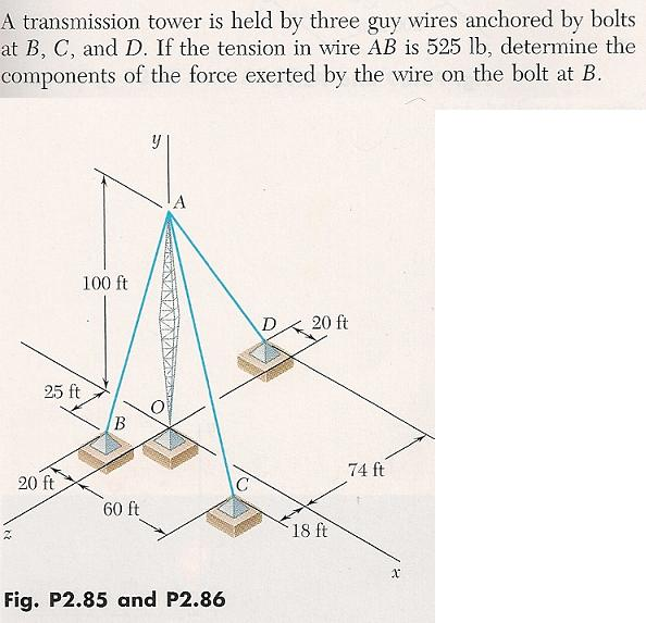 A transmission tower is held by three guy wires anchored by bolts
at B, C, and D. If the tension in wire AB is 525 lb, determine the
components of the force exerted by the wire on the bolt at B.
100 ft
D
20 ft
25 ft
74 ft
20 ft
60 ft
18 ft

