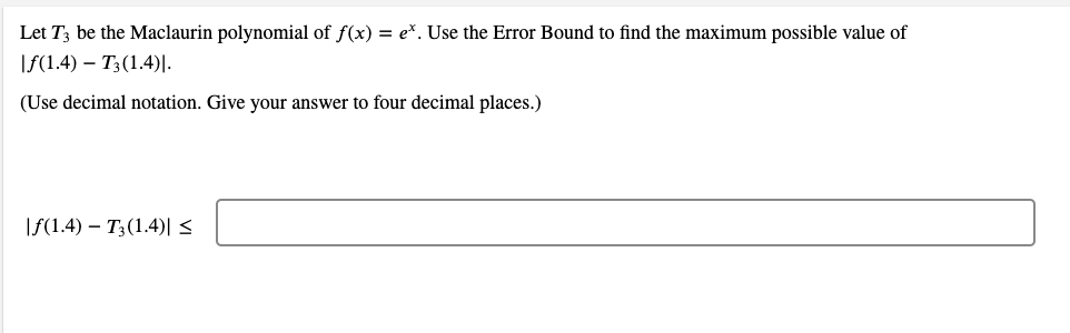 Let T3 be the Maclaurin polynomial of f(x) = e*. Use the Error Bound to find the maximum possible value of
|f(1.4) – T3(1.4)|.
(Use decimal notation. Give your answer to four decimal places.)
\f(1.4) – T3(1.4)| <
