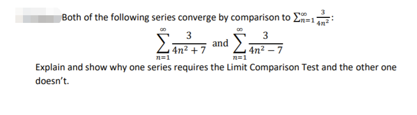 Both of the following series converge by comparison to 2n=12
3
3
and
4n² + 7
n=1
4n² – 7
n=1
Explain and show why one series requires the Limit Comparison Test and the other one
doesn't.
