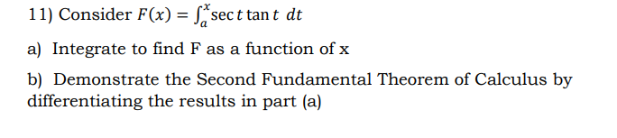 11) Consider F(x) = S*sec t tan t dt
a) Integrate to find F as a function of x
b) Demonstrate the Second Fundamental Theorem of Calculus by
differentiating the results in part (a)

