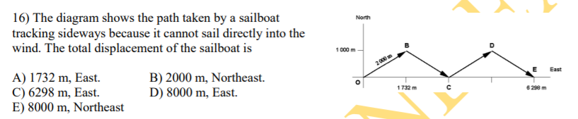 16) The diagram shows the path taken by a sailboat
tracking sideways because it cannot sail directly into the
wind. The total displacement of the sailboat is
North
1000 m
A) 1732 m, East.
C) 6298 m, East.
E) 8000 m, Northeast
2000
B) 2000 m, Northeast.
D) 8000 m, East.
East
1732 m
6290m

