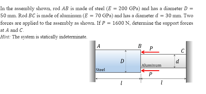 In the assembly shown, rod AB is made of steel (E = 200 GPa) and has a diameter D =
50 mm. Rod BC is made of aluminum (E = 70 GPa) and has a diameter d = 30 mm. Two
forces are applied to the assembly as shown. If P = 1600 N, determine the support forces
at A and C.
Hint: The system is statically indeterminate.
A
P
C
d
Aluminum
Steel
