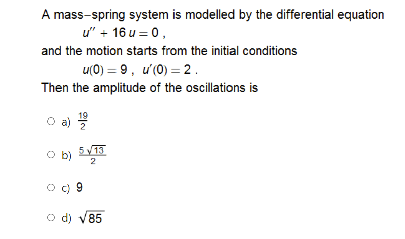 A mass-spring system is modelled by the differential equation
u' + 16 u = 0,
and the motion starts from the initial conditions
u(0) = 9, ư'(0) = 2 .
%3D
Then the amplitude of the oscillations is
19
a)
2
5 V 13
O b)
2
c) 9
O d) V85

