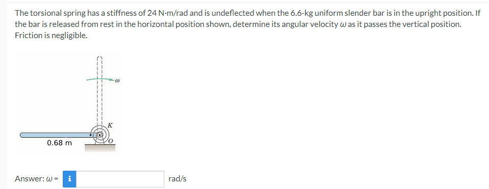 The torsional spring has a stiffness of 24 N-m/rad and is undeflected when the 6.6-kg uniform slender bar is in the upright position. If
the bar is released from rest in the horizontal position shown, determine its angular velocity w as it passes the vertical position.
Friction is negligible.
K
0.68 m
Answer: W =
i
rad/s
