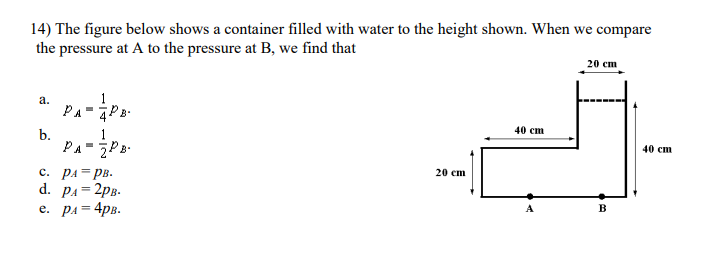 14) The figure below shows a container filled with water to the height shown. When we compare
the pressure at A to the pressure at B, we find that
20 cm
a.
1
PA-PB-
40 ст
b.
PA-P
40 ст
c. PA=PB.
d. pA= 2pB.
e. pA= 4pB.
20 ст
%3D
