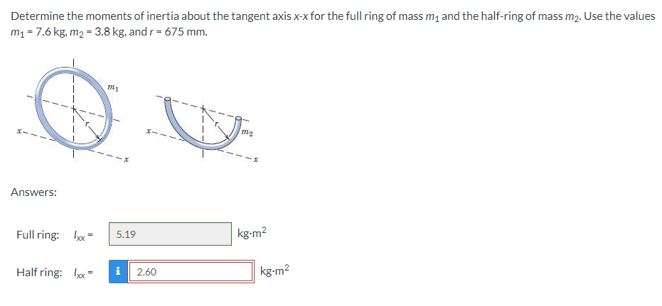 Determine the moments of inertia about the tangent axis x-x for the full ring of mass m1 and the half-ring of mass m2. Use the values
m1 = 7.6 kg, m2 = 3.8 kg, and r= 675 mm.
Answers:
Full ring: x =
kg-m2
5.19
Half ring: Ix =
kg-m2
i
2.60
