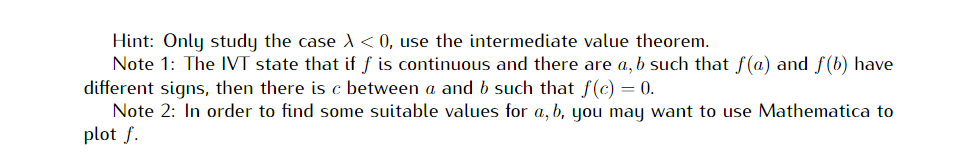 Hint: Only study the case A < 0, use the intermediate value theorem.
Note 1: The IVT state that if f is continuous and there are a, b such that f(a) and f(b) have
different signs, then there is c between a and b such that f(c) = 0.
Note 2: In order to find some suitable values for a, b, you may want to use Mathematica to
plot f.
