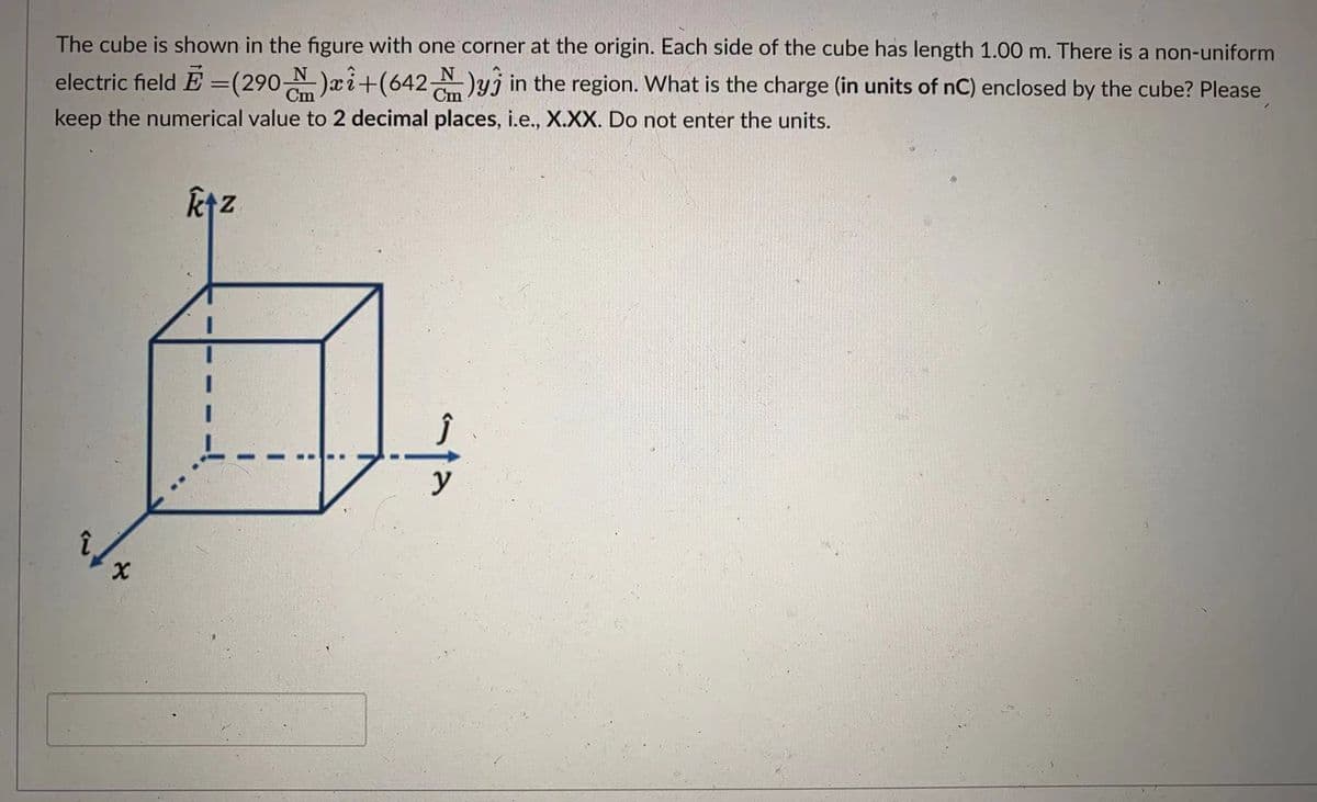 The cube is shown in the figure with one corner at the origin. Each side of the cube has length 1.00 m. There is a non-uniform
electric field E =(290 N)æi+(642)yj in the region. What is the charge (in units of nC) enclosed by the cube? Please
keep the numerical value to 2 decimal places, i.e., X.XX. Do not enter the units.
ktz
