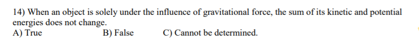 14) When an object is solely under the influence of gravitational force, the sum of its kinetic and potential
energies does not change.
A) True
B) False
C) Cannot be determined.
