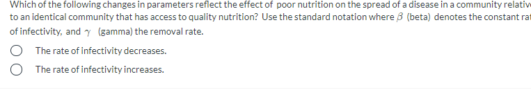 Which of the following changes in parameters reflect the effect of poor nutrition on the spread of a disease in a community relative
to an identical community that has access to quality nutrition? Use the standard notation where 3 (beta) denotes the constant rat
of infectivity, and y (gamma) the removal rate.
O The rate of infectivity decreases.
The rate of infectivity increases.

