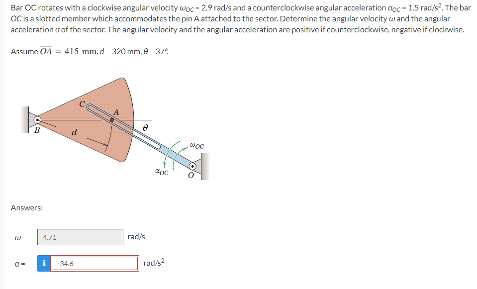 Bar OC rotates with a clockwise angular velocity woc = 2.9 rad/s and a counterclockwise angular acceleration đoc = 1.5 rad/s². The bar
OC is a slotted member which accommodates the pin A attached to the sector. Determine the angular velocity w and the angular
acceleration a of the sector. The angular velocity and the angular acceleration are positive if counterclockwise, negative if clockwise.
Assume OA = 415 mm, d = 320 mm, e = 37°.
A
B
d
aoc
Answers:
rad/s
W =
4.71
i
-34.6
rad/s?
