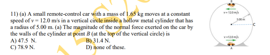 v= 12.0 m/s
11) (a) A small remote-control car with a mass of 1.65 kg moves at a constant
speed of v = 12.0 m/s in a vertical circle inside a hollow metal cylinder that has
a radius of 5.00 m. (a) The magnitude of the normal force exerted on the car by
the walls of the cylinder at point B (at the top of the vertical circle) is
A) 47.5 N.
C) 78.9 N.
5.00 m
v=120 m/s
B) 31.4 N.
D) none of these.
