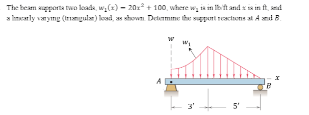 The beam supports two loads, w, (x) = 20x² + 100, where w, is in lb/ft and x is in ft, and
a linearly varying (triangular) load, as shown. Determine the support reactions at A and B.
W1
3'
5'
