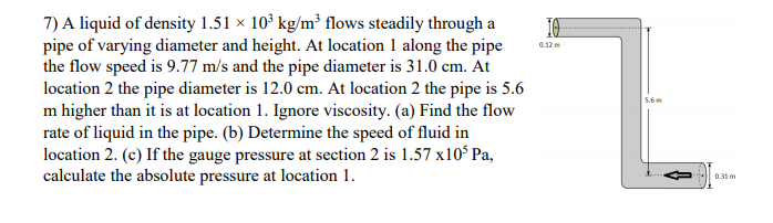 7) A liquid of density 1.51 × 10° kg/m³ flows steadily through a
pipe of varying diameter and height. At location 1 along the pipe
the flow speed is 9.77 m/s and the pipe diameter is 31.0 cm. At
location 2 the pipe diameter is 12.0 cm. At location 2 the pipe is 5.6
m higher than it is at location 1. Ignore viscosity. (a) Find the flow
rate of liquid in the pipe. (b) Determine the speed of fluid in
location 2. (c) If the gauge pressure at section 2 is 1.57 x10$ Pa,
calculate the absolute pressure at location 1.
0.12 m
5.6
0.31 m
