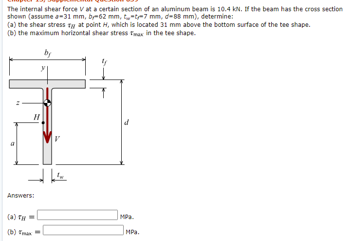 The internal shear force V at a certain section of an aluminum beam is 10.4 kN. If the beam has the cross section
shown (assume a=31 mm, b-62 mm, t,=t=7 mm, d=88 mm), determine:
(a) the shear stress Ty at point H, which is located 31 mm above the bottom surface of the tee shape.
(b) the maximum horizontal shear stress Tmax in the tee shape.
H
d
V
a
Answers:
(a) TH =
MPa.
(b) Tmax =
MPа.
