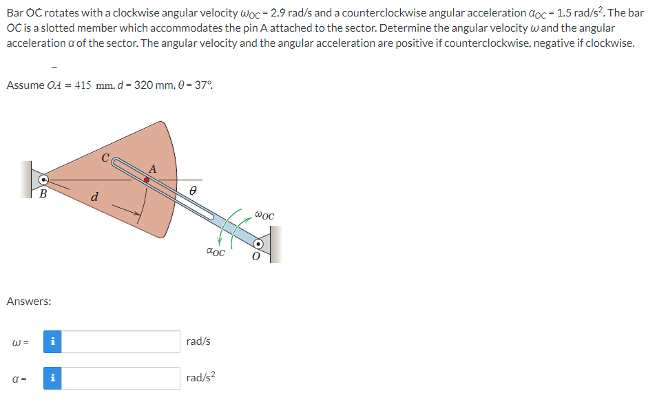 Bar OC rotates with a clockwise angular velocity woc = 2.9 rad/s and a counterclockwise angular acceleration doc = 1.5 rad/s². The bar
OC is a slotted member which accommodates the pin A attached to the sector. Determine the angular velocity w and the angular
acceleration a of the sector. The angular velocity and the angular acceleration are positive if counterclockwise, negative if clockwise.
Assume OA = 415 mm, d = 320 mm, 0 = 37°.
A
B
d
aoc
Answers:
i
rad/s
W =
rad/s?
