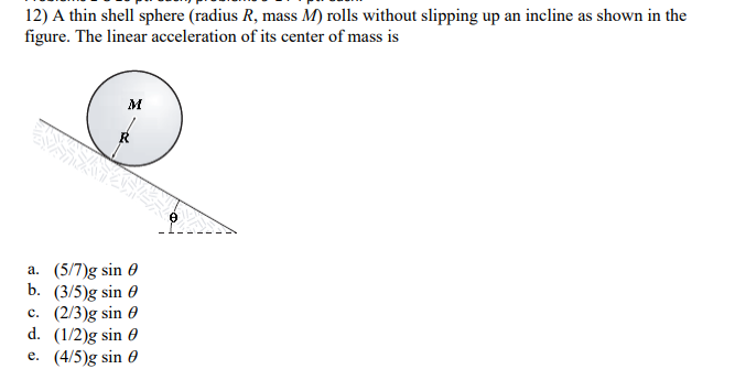 12) A thin shell sphere (radius R, mass M) rolls without slipping up an incline as shown in the
figure. The linear acceleration of its center of mass is
M
a. (5/7)g sin 0
b. (3/5)g sin 0
c. (2/3)g sin 0
d. (1/2)g sin 0
