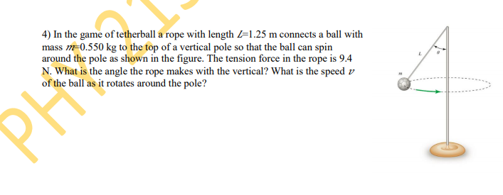 4) In the game of tetherball a rope with length =1.25 m connects a ball with
mass m=0.550 kg to the top of a vertical pole so that the ball can spin
around the pole as shown in the figure. The tension force in the rope is 9.4
N. What is the angle the rope makes with the vertical? What is the speed v
of the ball as it rotates around the pole?
PH
